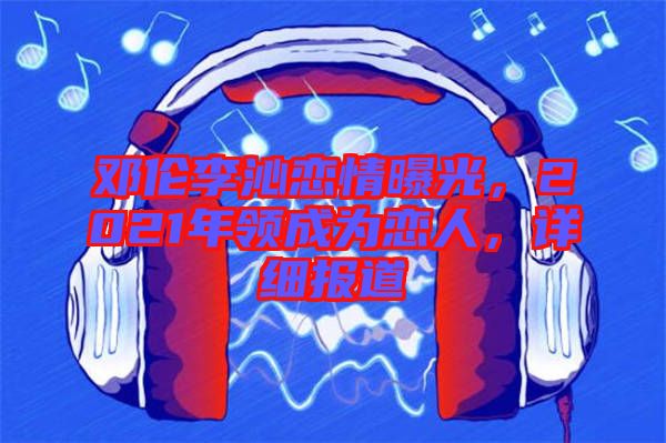鄧倫李沁戀情曝光，2021年領(lǐng)成為戀人，詳細(xì)報(bào)道