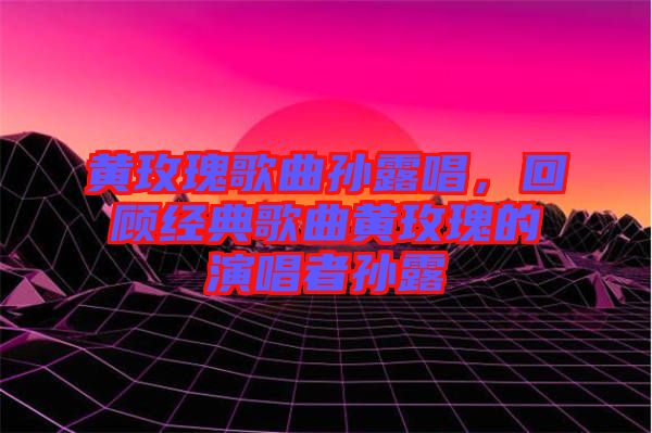 黃玫瑰歌曲孫露唱，回顧經(jīng)典歌曲黃玫瑰的演唱者孫露