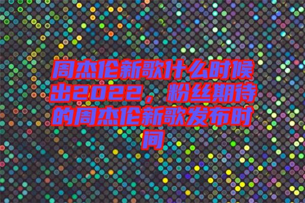 周杰倫新歌什么時候出2022，粉絲期待的周杰倫新歌發(fā)布時間
