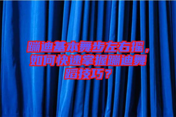 蹦迪基本舞步左右搖，如何快速掌握蹦迪舞蹈技巧？