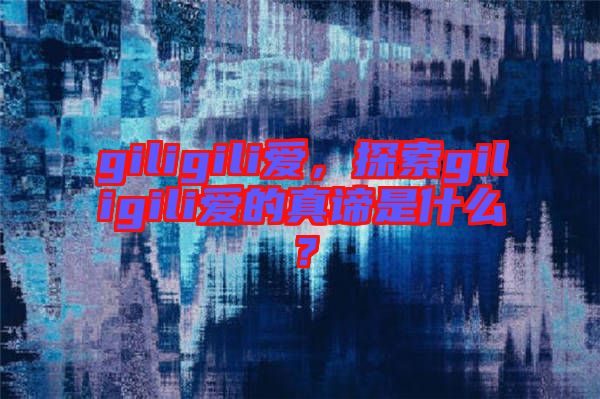 giligili愛(ài)，探索giligili愛(ài)的真諦是什么？
