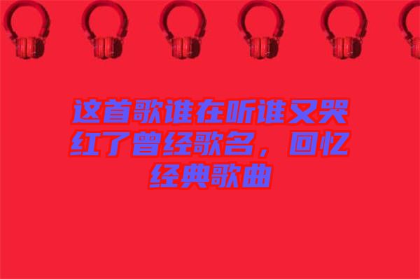 這首歌誰在聽誰又哭紅了曾經(jīng)歌名，回憶經(jīng)典歌曲