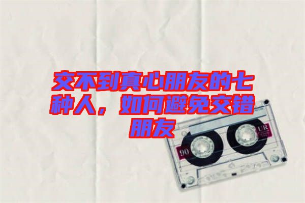 交不到真心朋友的七種人，如何避免交錯(cuò)朋友