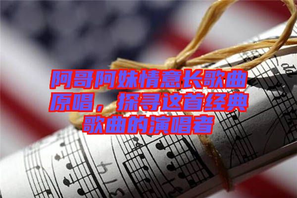 阿哥阿妹情意長(zhǎng)歌曲原唱，探尋這首經(jīng)典歌曲的演唱者