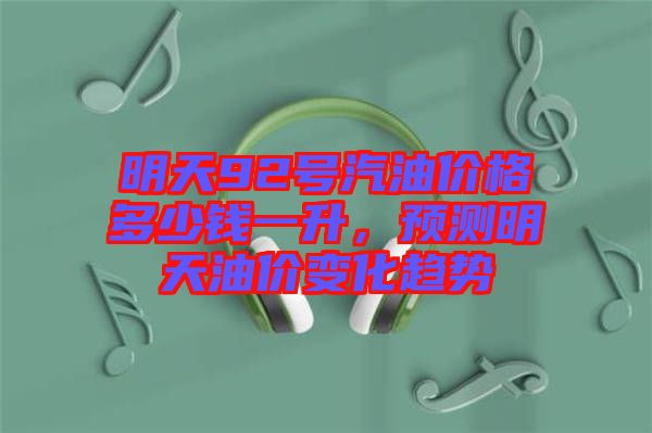 明天92號(hào)汽油價(jià)格多少錢一升，預(yù)測(cè)明天油價(jià)變化趨勢(shì)