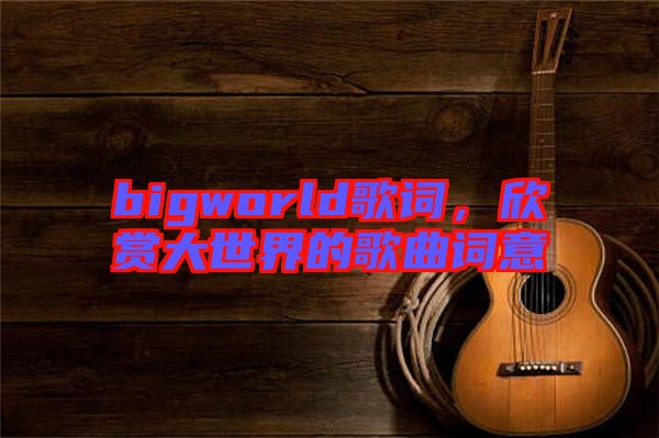 bigworld歌詞，欣賞大世界的歌曲詞意