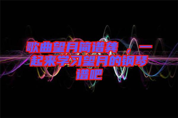 歌曲望月簡(jiǎn)譜龔玥，一起來(lái)學(xué)習(xí)望月的鋼琴譜吧