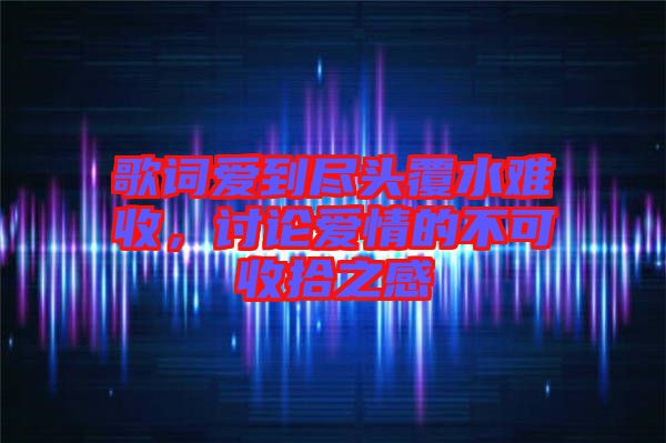 歌詞愛(ài)到盡頭覆水難收，討論愛(ài)情的不可收拾之感