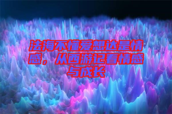 法海不懂愛想達是情感，從西游記看情感與成長