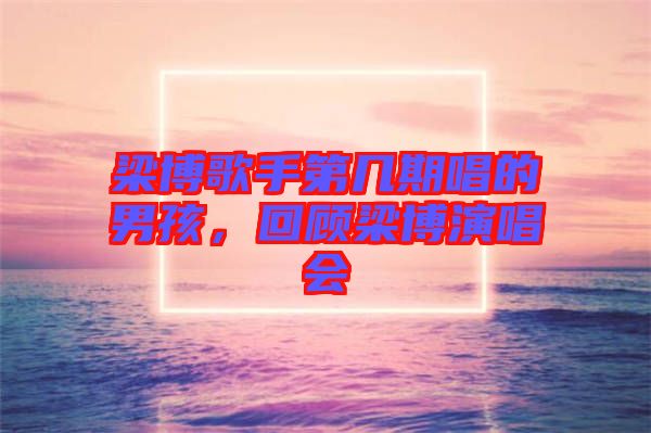 梁博歌手第幾期唱的男孩，回顧梁博演唱會(huì)