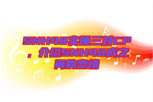 SNH48實錘三對CP，介紹SNH48成之間的戀情