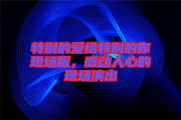 特別的愛(ài)給特別的你現(xiàn)場(chǎng)版，感動(dòng)人心的現(xiàn)場(chǎng)演出