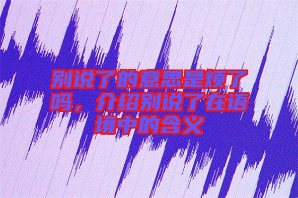 別說了的意思是煩了嗎，介紹別說了在語境中的含義