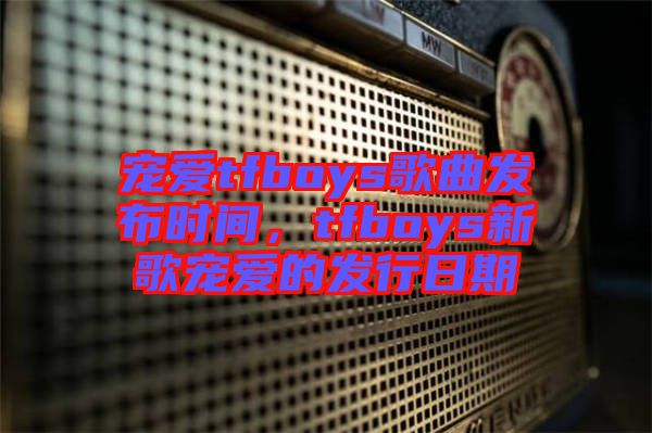 寵愛(ài)tfboys歌曲發(fā)布時(shí)間，tfboys新歌寵愛(ài)的發(fā)行日期