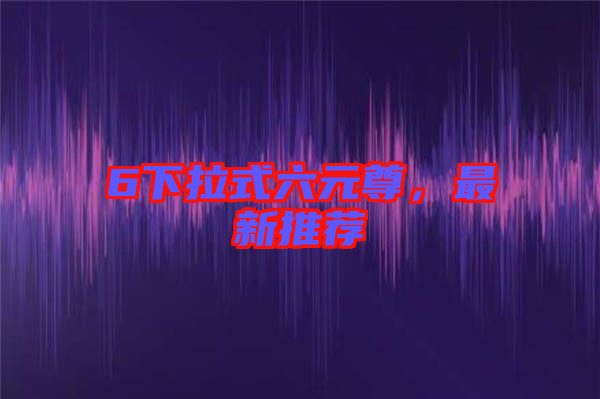 6下拉式六元尊，最新推薦