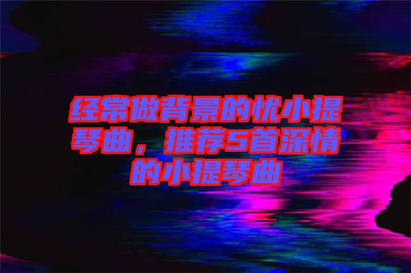 經(jīng)常做背景的憂小提琴曲，推薦5首深情的小提琴曲