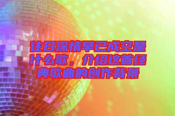往日深情早已成空是什么歌，介紹這首經(jīng)典歌曲的創(chuàng)作背景