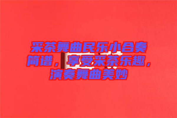 采茶舞曲民樂小合奏簡譜，享受采茶樂趣，演奏舞曲美妙