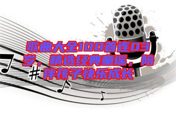 歌曲大全100首連03歲，精選經(jīng)典童謠，陪伴孩子快樂成長