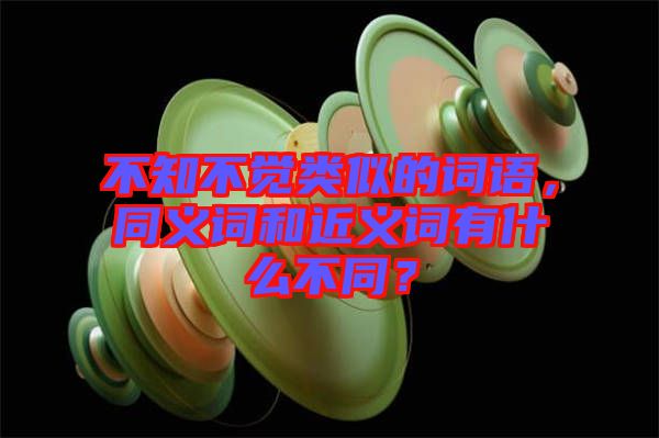 不知不覺類似的詞語，同義詞和近義詞有什么不同？