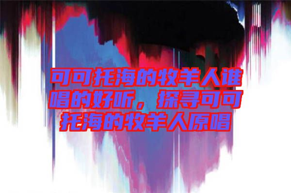 可可托海的牧羊人誰唱的好聽，探尋可可托海的牧羊人原唱