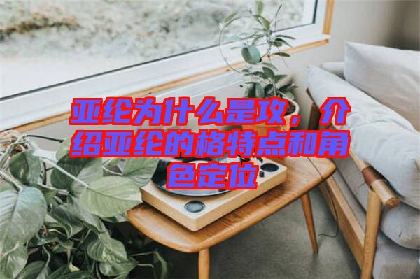 亞綸為什么是攻，介紹亞綸的格特點和角色定位