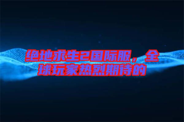 絕地求生2國(guó)際服，全球玩家熱烈期待的