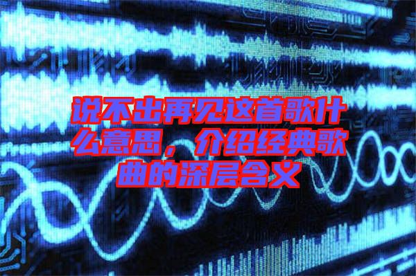 說(shuō)不出再見(jiàn)這首歌什么意思，介紹經(jīng)典歌曲的深層含義