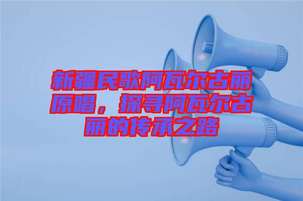 新疆民歌阿瓦爾古麗原唱，探尋阿瓦爾古麗的傳承之路