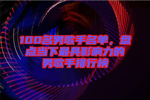 100名男歌手名單，盤點(diǎn)當(dāng)下最具影響力的男歌手排行榜