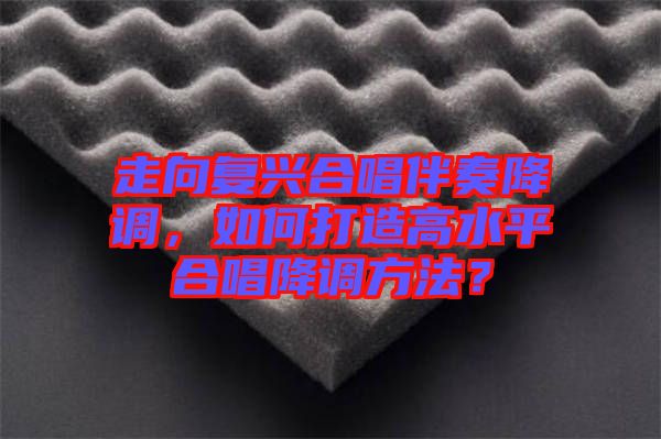 走向復(fù)興合唱伴奏降調(diào)，如何打造高水平合唱降調(diào)方法？