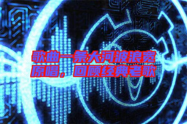歌曲一條大河波浪寬原唱，回顧經(jīng)典老歌
