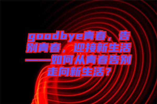 goodbye青春，告別青春，迎接新生活——如何從青春告別走向新生活？