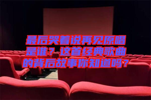 最后哭著說(shuō)再見(jiàn)原唱是誰(shuí)？這首經(jīng)典歌曲的背后故事你知道嗎？