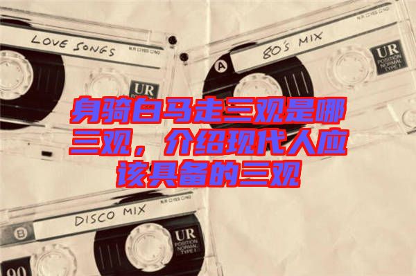 身騎白馬走三觀是哪三觀，介紹現(xiàn)代人應(yīng)該具備的三觀