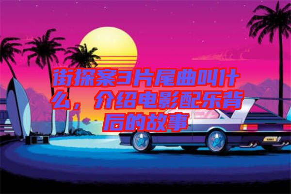 街探案3片尾曲叫什么，介紹電影配樂背后的故事