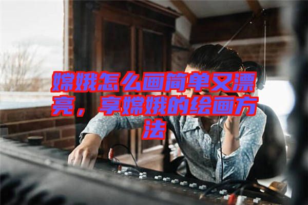 嫦娥怎么畫(huà)簡(jiǎn)單又漂亮，享嫦娥的繪畫(huà)方法