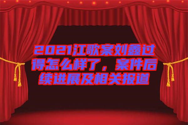 2021江歌案劉鑫過得怎么樣了，案件后續(xù)進(jìn)展及相關(guān)報(bào)道