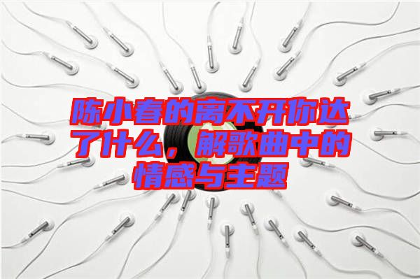 陳小春的離不開你達(dá)了什么，解歌曲中的情感與主題