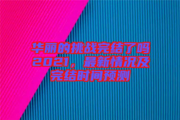華麗的挑戰(zhàn)完結(jié)了嗎2021，最新情況及完結(jié)時間預(yù)測