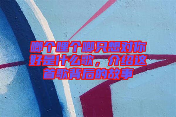 啷個(gè)哩個(gè)啷只想對(duì)你好是什么歌，介紹這首歌背后的故事