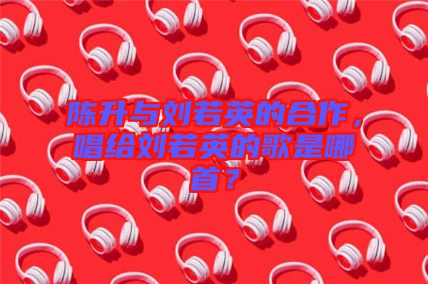 陳升與劉若英的合作，唱給劉若英的歌是哪首？