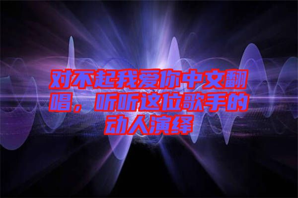 對(duì)不起我愛(ài)你中文翻唱，聽(tīng)聽(tīng)這位歌手的動(dòng)人演繹