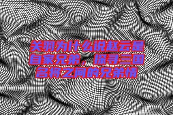 關(guān)羽為什么說趙云是自家兄弟，探尋三國名將之間的兄弟情