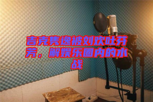 吉克雋逸被劉歡吐芬芳，解娛樂圈內(nèi)的水戰(zhàn)