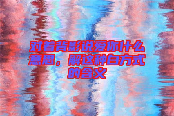 對(duì)著背影說(shuō)愛(ài)你什么意思，解這種白方式的含義