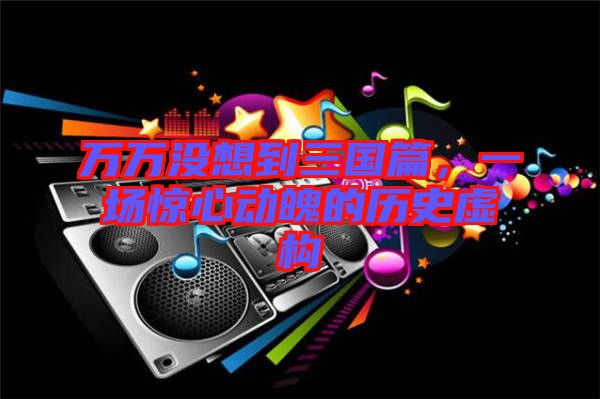萬(wàn)萬(wàn)沒(méi)想到三國(guó)篇，一場(chǎng)驚心動(dòng)魄的歷史虛構(gòu)