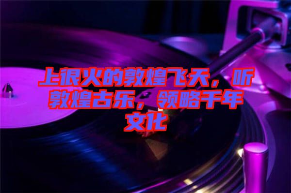 上很火的敦煌飛天，聽敦煌古樂，領(lǐng)略千年文化