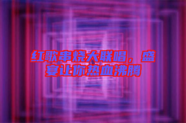 紅歌串燒大聯(lián)唱，盛宴讓你熱血沸騰