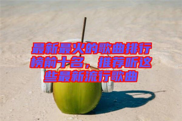 最新最火的歌曲排行榜前十名，推薦聽這些最新流行歌曲